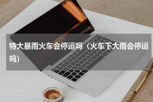 特大暴雨火车会停运吗（火车下大雨会停运吗）