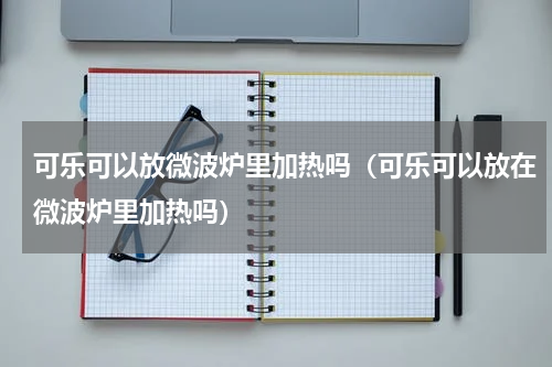 可乐可以放微波炉里加热吗（可乐可以放在微波炉里加热吗）