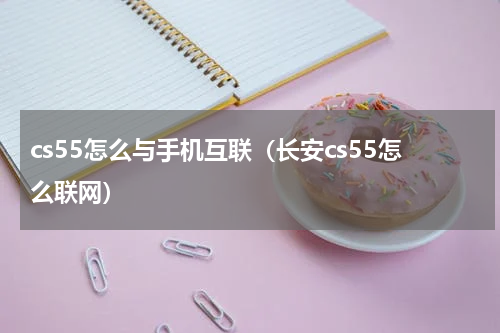 cs55怎么与手机互联（长安cs55怎么联网）