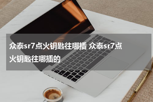 众泰sr7点火钥匙往哪插 众泰sr7点火钥匙往哪插的