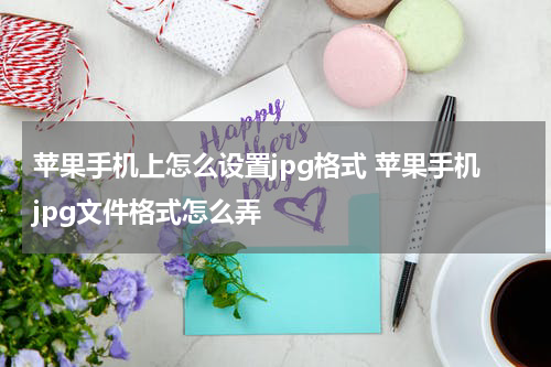 苹果手机上怎么设置jpg格式 苹果手机jpg文件格式怎么弄