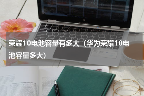 荣耀10电池容量有多大（华为荣耀10电池容量多大）