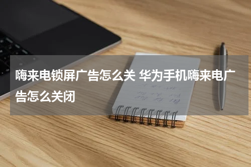 嗨来电锁屏广告怎么关 华为手机嗨来电广告怎么关闭