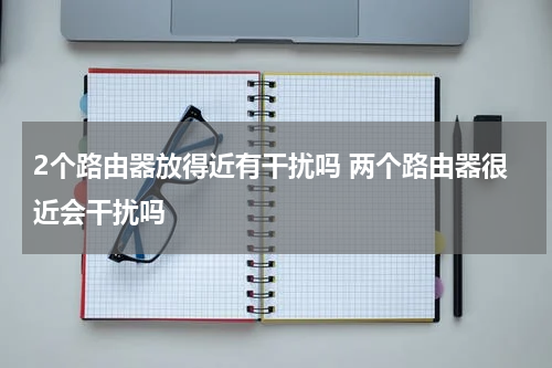 2个路由器放得近有干扰吗 两个路由器很近会干扰吗