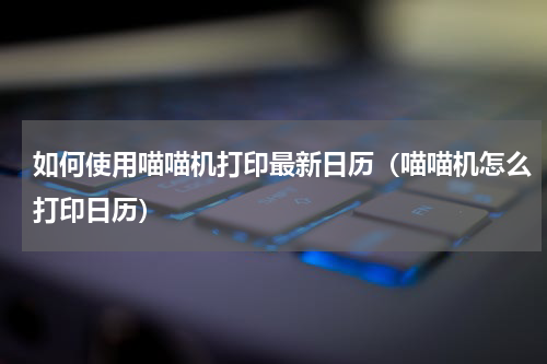 如何使用喵喵机打印最新日历（喵喵机怎么打印日历）