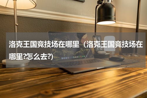 洛克王国竞技场在哪里（洛克王国竞技场在哪里?怎么去?）