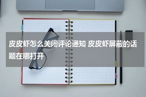 皮皮虾怎么关闭评论通知 皮皮虾屏蔽的话题在哪打开