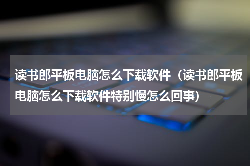 读书郎平板电脑怎么下载软件（读书郎平板电脑怎么下载软件特别慢怎么回事）