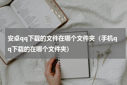 安卓qq下载的文件在哪个文件夹（手机qq下载的在哪个文件夹）