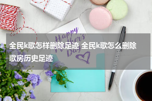 全民k歌怎样删除足迹 全民k歌怎么删除歌房历史足迹