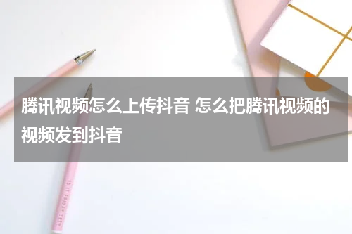 腾讯视频怎么上传抖音 怎么把腾讯视频的视频发到抖音