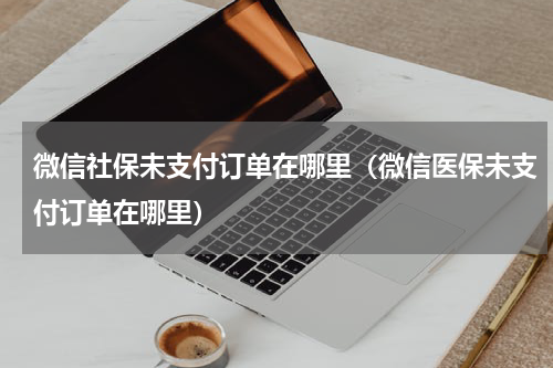 微信社保未支付订单在哪里（微信医保未支付订单在哪里）