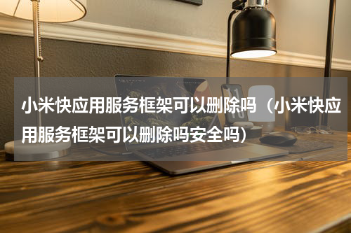 小米快应用服务框架可以删除吗（小米快应用服务框架可以删除吗安全吗）
