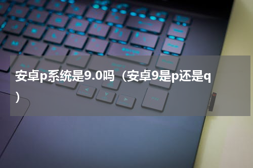 安卓p系统是9.0吗（安卓9是p还是q）