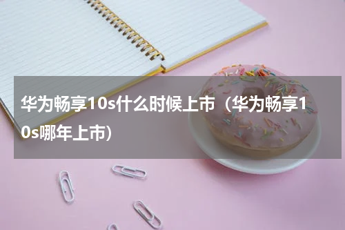 华为畅享10s什么时候上市（华为畅享10s哪年上市）