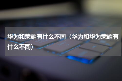 华为和荣耀有什么不同（华为和华为荣耀有什么不同）