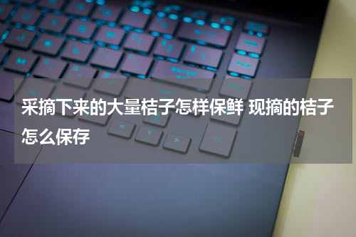 采摘下来的大量桔子怎样保鲜 现摘的桔子怎么保存