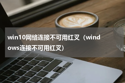 win10网络连接不可用红叉（windows连接不可用红叉）