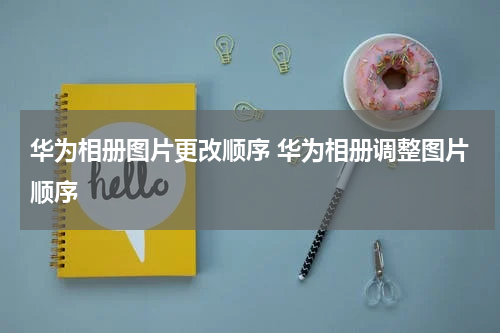 华为相册图片更改顺序 华为相册调整图片顺序