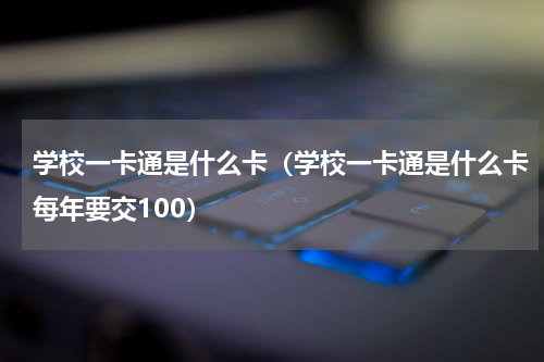 学校一卡通是什么卡（学校一卡通是什么卡每年要交100）