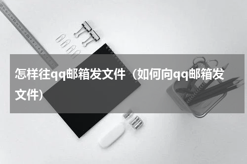 怎样往qq邮箱发文件（如何向qq邮箱发文件）