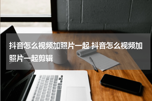 抖音怎么视频加照片一起 抖音怎么视频加照片一起剪辑