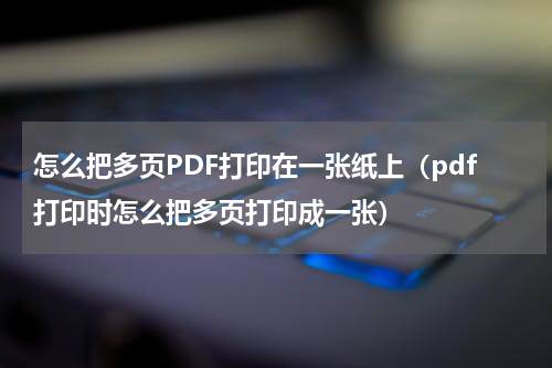 怎么把多页PDF打印在一张纸上（pdf打印时怎么把多页打印成一张）