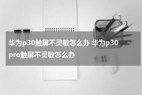 华为p30触屏不灵敏怎么办 华为p30pro触屏不灵敏怎么办