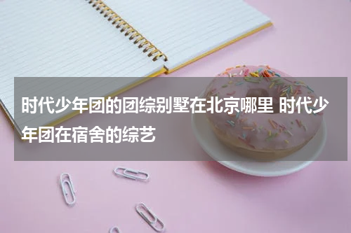 时代少年团的团综别墅在北京哪里 时代少年团在宿舍的综艺