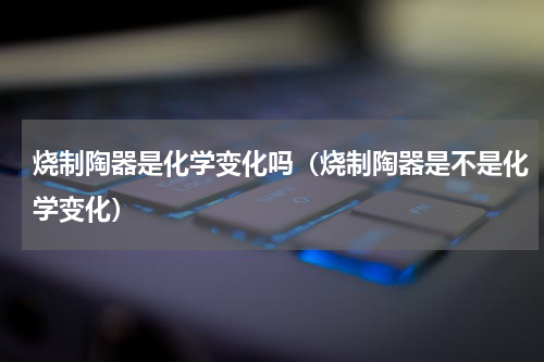 烧制陶器是化学变化吗（烧制陶器是不是化学变化）