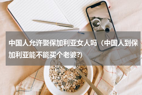 中国人允许娶保加利亚女人吗（中国人到保加利亚能不能买个老婆?）