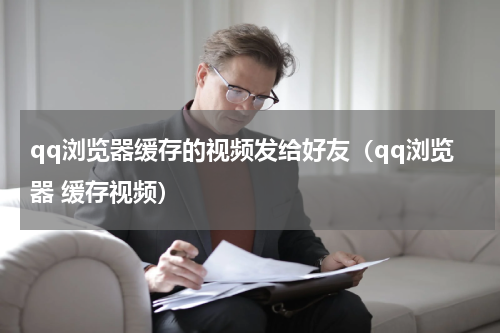 qq浏览器缓存的视频发给好友（qq浏览器 缓存视频）