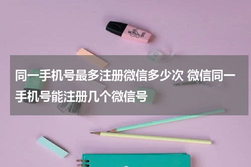 同一手机号最多注册微信多少次 微信同一手机号能注册几个微信号