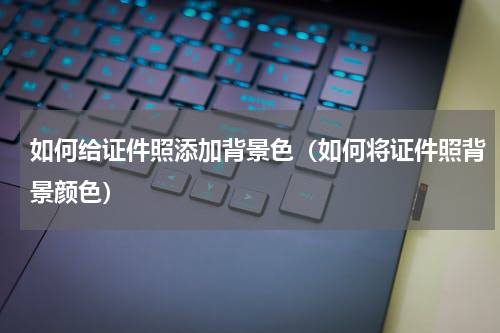 如何给证件照添加背景色（如何将证件照背景颜色）