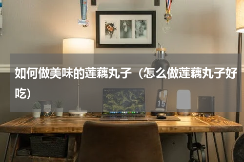 如何做美味的莲藕丸子（怎么做莲藕丸子好吃）