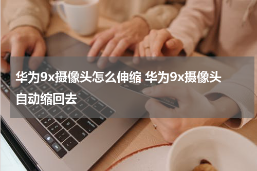 华为9x摄像头怎么伸缩 华为9x摄像头自动缩回去