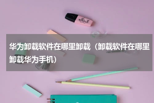华为卸载软件在哪里卸载（卸载软件在哪里卸载华为手机）