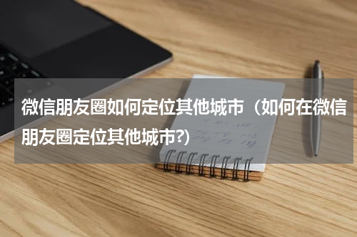 微信朋友圈如何定位其他城市（如何在微信朋友圈定位其他城市?）