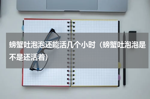 螃蟹吐泡泡还能活几个小时（螃蟹吐泡泡是不是还活着）