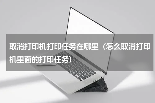 取消打印机打印任务在哪里（怎么取消打印机里面的打印任务）