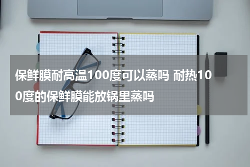 保鲜膜耐高温100度可以蒸吗 耐热100度的保鲜膜能放锅里蒸吗