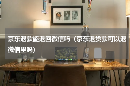 京东退款能退回微信吗（京东退货款可以退微信里吗）