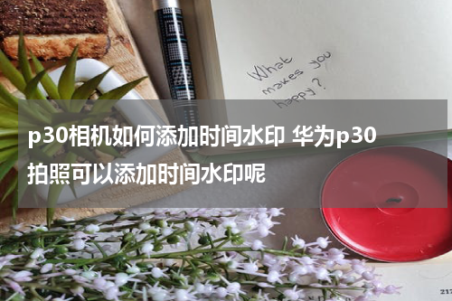 p30相机如何添加时间水印 华为p30拍照可以添加时间水印呢