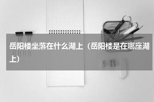 岳阳楼坐落在什么湖上（岳阳楼是在哪座湖上）