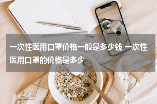 一次性医用口罩价格一般是多少钱 一次性医用口罩的价格是多少