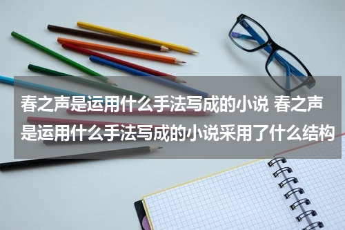春之声是运用什么手法写成的小说 春之声是运用什么手法写成的小说采用了什么结构