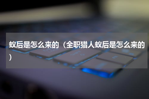 蚁后是怎么来的（全职猎人蚁后是怎么来的）