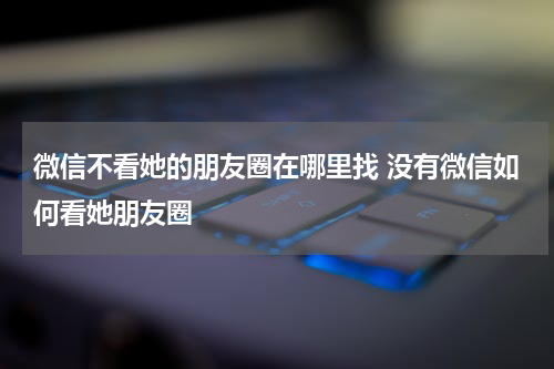 微信不看她的朋友圈在哪里找 没有微信如何看她朋友圈