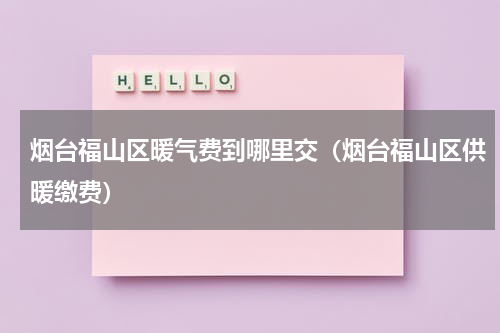 烟台福山区暖气费到哪里交（烟台福山区供暖缴费）