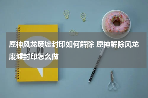 原神风龙废墟封印如何解除 原神解除风龙废墟封印怎么做